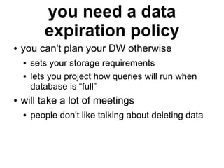 you need a data
           expiration policy
●   you can't plan your DW otherwise
    ●   sets your storage requirements
    ●   lets you project how queries will run when
        database is “full”
●   will take a lot of meetings
    ●   people don't like talking about deleting data
 