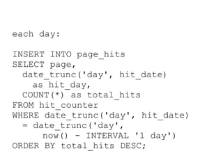 each day:

INSERT INTO page_hits
SELECT page,
  date_trunc('day', hit_date)
    as hit_day,
  COUNT(*) as total_hits
FROM hit_counter
WHERE date_trunc('day', hit_date)
  = date_trunc('day',
      now() - INTERVAL '1 day')
ORDER BY total_hits DESC;
 