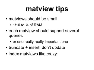 matview tips
●   matviews should be small
    ●   1/10 to ¼ of RAM
●   each matview should support several
    queries
    ●   or one really really important one
●   truncate + insert, don't update
●   index matviews like crazy
 