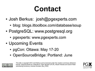 Contact
●   Josh Berkus: josh@pgexperts.com
    ●   blog: blogs.ittoolbox.com/database/soup
●   PostgreSQL: www.postgresql.org
    ●   pgexperts: www.pgexperts.com
●   Upcoming Events
    ●   pgCon: Ottawa: May 17-20
    ●   OpenSourceBridge: Portland: June
         This talk is copyright 2010 Josh Berkus and is licensed under the creative commons attribution
         license. Special thanks for materials to: Elein Mustain (PL/R), Hitoshi Harada and David Fetter
         (windowing functions), Andrew Dunstan (file_FDW)
 