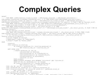 Complex Queries
SELECT
      CASE WHEN ((SUM(inventory.closed_on_hand) + SUM(changes.received) + SUM(changes.adjustments) +
SUM(changes.transferred_in-changes.transferred_out)) <> 0) THEN ROUND((CAST(SUM(changes.sold_and_closed +
changes.returned_and_closed) AS numeric) * 100) / CAST(SUM(starting.closed_on_hand) + SUM(changes.received) +
SUM(changes.adjustments) + SUM(changes.transferred_in-changes.transferred_out) AS numeric), 5) ELSE 0 END AS "Percent_Sold",
      CASE WHEN (SUM(changes.sold_and_closed) <> 0) THEN ROUND(100*((SUM(changes.closed_markdown_units_sold)*1.0) /
SUM(changes.sold_and_closed)), 5) ELSE 0 END AS "Percent_of_Units_Sold_with_Markdown",
      CASE WHEN (SUM(changes.sold_and_closed * _sku.retail_price) <> 0) THEN
ROUND(100*(SUM(changes.closed_markdown_dollars_sold)*1.0) / SUM(changes.sold_and_closed * _sku.retail_price), 5) ELSE 0 END AS
"Markdown_Percent",
      '0' AS "Percent_of_Total_Sales",
      CASE WHEN SUM((changes.sold_and_closed + changes.returned_and_closed) * _sku.retail_price) IS NULL THEN 0 ELSE
SUM((changes.sold_and_closed + changes.returned_and_closed) * _sku.retail_price) END AS "Net_Sales_at_Retail",
      '0' AS "Percent_of_Ending_Inventory_at_Retail", SUM(inventory.closed_on_hand * _sku.retail_price) AS
"Ending_Inventory_at_Retail",
      "_store"."label" AS "Store",
      "_department"."label" AS "Department",
      "_vendor"."name" AS "Vendor_Name"
FROM
        inventory
        JOIN inventory as starting
                ON inventory.warehouse_id = starting.warehouse_id
                        AND inventory.sku_id = starting.sku_id
        LEFT OUTER JOIN
                ( SELECT warehouse_id, sku_id,
                        sum(received) as received,
                        sum(transferred_in) as transferred_in,
                        sum(transferred_out) as transferred_out,
                        sum(adjustments) as adjustments,
                        sum(sold) as sold
                FROM movement
                WHERE movement.movement_date BETWEEN '2010-08-05' AND '2010-08-19'
                GROUP BY sku_id, warehouse_id ) as changes
                ON inventory.warehouse_id = changes.warehouse_id
                        AND inventory.sku_id = changes.sku_id
      JOIN _sku ON _sku.id = inventory.sku_id
      JOIN _warehouse ON _warehouse.id = inventory.warehouse_id
      JOIN _location_hierarchy AS _store ON _store.id = _warehouse.store_id
                AND _store.type = 'Store'
      JOIN _product ON _product.id = _sku.product_id
      JOIN _merchandise_hierarchy AS _department
 