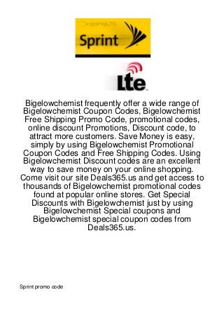 Bigelowchemist frequently offer a wide range of
 Bigelowchemist Coupon Codes, Bigelowchemist
  Free Shipping Promo Code, promotional codes,
   online discount Promotions, Discount code, to
   attract more customers. Save Money is easy,
    simply by using Bigelowchemist Promotional
 Coupon Codes and Free Shipping Codes. Using
 Bigelowchemist Discount codes are an excellent
   way to save money on your online shopping.
Come visit our site Deals365.us and get access to
 thousands of Bigelowchemist promotional codes
     found at popular online stores. Get Special
    Discounts with Bigelowchemist just by using
        Bigelowchemist Special coupons and
     Bigelowchemist special coupon codes from
                   Deals365.us.




Sprint promo code
 
