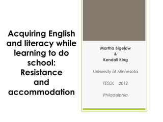 Acquiring English
and literacy while      Martha Bigelow
 learning to do               &
                         Kendall King
      school:
   Resistance        University of Minnesota

        and               TESOL   2012

accommodation             Philadelphia
 