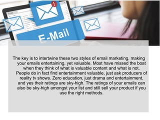 The key is to intertwine these two styles of email marketing, making
your emails entertaining, yet valuable. Most have missed the boat
when they think of what is valuable content and what is not.
People do in fact find entertainment valuable, just ask producers of
reality tv shows. Zero education, just drama and entertainment,
and yes their ratings are sky-high. The ratings of your emails can
also be sky-high amongst your list and still sell your product if you
use the right methods.
 