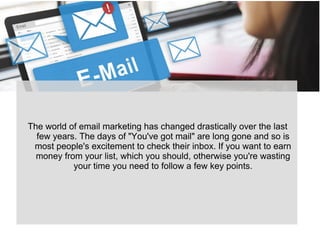 The world of email marketing has changed drastically over the last
few years. The days of "You've got mail" are long gone and so is
most people's excitement to check their inbox. If you want to earn
money from your list, which you should, otherwise you're wasting
your time you need to follow a few key points.
 