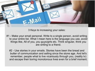 3 Keys to increasing your sales:
#1 - Make your email personal. Write to a single person, avoid writing
to your entire list. What I mean here is the language you use, avoid
things like, All of you, you guys/girls etc. Think singular, think you
are writing to a friend.
#2 - Use stories in your emails. Stories have been the bread and
butter of communication and selling since the stone age. And let's
remember, people what to live vicariously through you, (reality tv)
and escape their boring monotonous lives even for a brief moment.
 