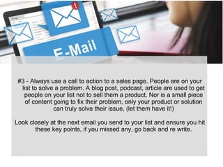 #3 - Always use a call to action to a sales page. People are on your
list to solve a problem. A blog post, podcast, article are used to get
people on your list not to sell them a product. Nor is a small piece
of content going to fix their problem, only your product or solution
can truly solve their issue, (let them have it!)
Look closely at the next email you send to your list and ensure you hit
these key points, if you missed any, go back and re write.
 