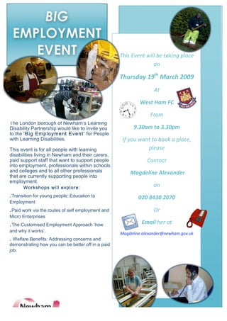 BIG
    EMPLOYMENT
                                                                      
       EVENT                                         This Event will be taking place 
 
                                                                   on 

                                                     Thursday 19th March 2009 
                                                                    At 

                                                              West Ham FC 

                                                                  From 
The London Borough of Newham’s Learning 
                                                           9.30am to 3.30pm 
Disability Partnership would like to invite you 
to the ‘Big Employment Event’ for People 
with Learning Disabilities.                           If you want to book a place, 
 
                                                                please  
This event is for all people with learning 
disabilities living in Newham and their carers, 
                                                                 Contact 
paid support staff that want to support people 
into employment, professionals within schools 
and colleges and to all other professionals              Magdeline Alexander   
that are currently supporting people into 
employment. 
                                                                    on  
      Workshops will explore: 
.Transition for young people: Education to                   020 8430 2070  
Employment 
                                                                    Or  
.Paid work via the routes of self employment and 
Micro Enterprises 
                                                              Email her at  
.The Customised Employment Approach ‘how 
and why it works’. 
                                                     Magdeline.alexander@newham.gov.uk 
. Welfare Benefits: Addressing concerns and 
demonstrating how you can be better off in a paid 
job. 
 

 

 
 
 