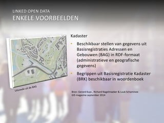 LINKED OPEN DATA 
ENKELE VOORBEELDEN 
Kadaster 
• Beschikbaar stellen van gegevens uit 
Basisregistraties Adressen en 
Gebouwen (BAG) in RDF-formaat 
(administratieve en geografische 
gegevens) 
• Begrippen uit Basisregistratie Kadaster 
(BRK) beschikbaar in woordenboek 
Bron: Gerard Kuys , Richard Nagelmaeker & Luuk Schaminee 
GIS magazine september 2014 
 