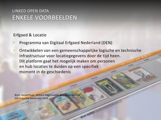 LINKED OPEN DATA 
ENKELE VOORBEELDEN 
Erfgoed & Locatie 
• Programma van Digitaal Erfgoed Nederland (DEN) 
• Ontwikkelen van een gemeenschappelijke logische en technische 
infrastructuur voor locatiegegevens door de tijd heen. 
Dit platform gaat het mogelijk maken om personen 
en hub locaties te duiden op een specifiek 
moment in de geschiedenis 
Bron: Gerard Kuys , Richard Nagelmaeker & Luuk Schaminee 
GIS magazine september 2014 
 