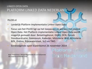 LINKED OPEN DATA 
PLATFORM LINKED DATA NEDERLAND 
PiLOD.nl 
• Landelijk Platform Implementatie Linked Open Data 
• Focus van het PiLOD ligt op het toepassen en werken met Linked 
Open Data. Het Platform implementatie Linked Open Data wordt 
mogelijk gemaakt door: Belastingdienst, DANS, DEN, Forum 
Standaardisatie, Geonovum, Kadaster, Ministerie I&M, Ministerie 
BZK, Ordina, Rijkswaterstaat, SLO en TNO. 
• Eerstvolgende open bijeenkomst 26 november 2014 
Bron: Gerard Kuys , Richard Nagelmaeker & Luuk Schaminee 
GIS magazine september 2014 
 