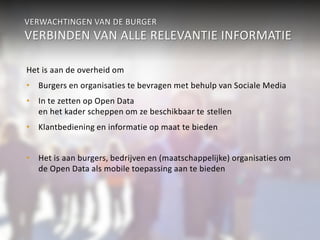 VERWACHTINGEN VAN DE BURGER 
VERBINDEN VAN ALLE RELEVANTIE INFORMATIE 
Het is aan de overheid om 
• Burgers en organisaties te bevragen met behulp van Sociale Media 
• In te zetten op Open Data 
en het kader scheppen om ze beschikbaar te stellen 
• Klantbediening en informatie op maat te bieden 
• Het is aan burgers, bedrijven en (maatschappelijke) organisaties om 
de Open Data als mobile toepassing aan te bieden 
 