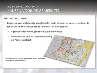BIG EN LINKED OPEN DATA 
KANSEN VOOR DE GEMEENTEN 
Sport & Cultuur 
Werk & inkomen 
Verkeer 
aan burgers 
Economie 
Geaggregeerd Veiligheid 
Individueel 
Wonen & R.O. 
Participatiewet Jeugdzor 
g 
Zorg (WMO) 
onderwijs 
Burgerzaken 
Beleidsondersteunende informatieanalyse 
• Verkeer en vervoer 
• Sport en cultuur 
• Intersectoraal beleid 
over burgers 
Wijkraad Oost, Utrecht 
• Gegevens over veelsoortige verschijnselen in de wijk op een en dezelfde kaart te 
tonen om zo dwarsverbanden te tonen tussen bijvoorbeeld: 
• Rijksmonumenten en gemeentelijke monumenten 
• Monumenten en functionele toepassing 
als Peuterspeelzaal 
Bron: Gerard Kuys , Richard Nagelmaeker & Luuk Schaminee 
GIS magazine september 2014 
 
