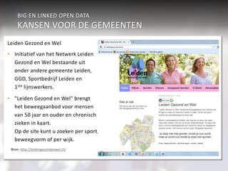 BIG EN LINKED OPEN DATA 
KANSEN VOOR DE GEMEENTEN 
Sport & Cultuur 
Integrale informatievoorziening 
• Cultuur en informatie 
• Gezondheidsbevordering en 
sportaanbod 
Werk & inkomen 
Verkeer 
aan burgers 
Economie 
Geaggregeerd Veiligheid 
Individueel 
Wonen & R.O. 
Participatiewet Jeugdzor 
g 
Zorg (WMO) 
onderwijs 
Burgerzaken 
Beleidsondersteunende informatieanalyse 
• Verkeer en vervoer 
• Sport en cultuur 
• Intersectoraal beleid 
over burgers 
Leiden Gezond en Wel 
• Initiatief van het Netwerk Leiden 
Gezond en Wel bestaande uit 
onder andere gemeente Leiden, 
GGD, Sportbedrijf Leiden en 
1ste lijnswerkers. 
• "Leiden Gezond en Wel" brengt 
het beweegaanbod voor mensen 
van 50 jaar en ouder en chronisch 
zieken in kaart. 
Op de site kunt u zoeken per sport/ 
beweegvorm of per wijk. 
Bron: http://leidengezondenwel.nl/ 
 