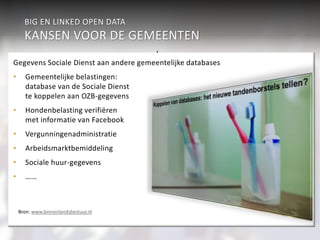 BIG EN LINKED OPEN DATA 
KANSEN VOOR DE GEMEENTEN 
Sport & Cultuur 
Gegevens Sociale Dienst aan andere gemeentelijke databases 
• Gemeentelijke belastingen: 
Integrale informatievoorziening 
• Cultuur en informatie 
• Gezondheidsbevordering en 
sportaanbod 
Werk & inkomen 
Verkeer 
aan burgers 
Economie 
Geaggregeerd Veiligheid 
Individueel 
Wonen & R.O. 
Participatiewet Jeugdzor 
g 
Zorg (WMO) 
onderwijs 
Burgerzaken 
Beleidsondersteunende informatieanalyse 
• Verkeer en vervoer 
• Sport en cultuur 
• Intersectoraal beleid 
Koppeling en analyse van 
gegevensbestanden en informatie 
• Veiligheid en criminaliteitsbestrijding 
• Preventie (Jeugdzorg) 
• Fraude-analyse 
over burgers 
database van de Sociale Dienst 
te koppelen aan OZB-gegevens 
• Hondenbelasting verifiëren 
met informatie van Facebook 
• Vergunningenadministratie 
• Arbeidsmarktbemiddeling 
• Sociale huur-gegevens 
• …… 
Bron: www.binnenlandsbestuur.nl 
 