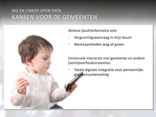 BIG EN LINKED OPEN DATA 
KANSEN VOOR DE GEMEENTEN 
Sport & Cultuur 
Integrale informatievoorziening 
• Cultuur en informatie 
• Gezondheidsbevordering en 
sportaanbod 
Werk & inkomen 
Actieve (push)informatie over 
Verkeer 
• Vergunningsaanvraag in mijn buurt 
• Werkzaamheden weg of groen 
aan burgers 
Economie 
Informatie op maat 
• Individueel gerichte push en pull 
• mijngemeente.com 
Universele interactie met gemeente en andere 
(semi)overheidsinstanties 
• Totale digitale integratie voor persoonlijke 
Geaggregeerd Veiligheid 
Individueel 
Wonen & R.O. 
gegevensuitwisseling 
Participatiewet Jeugdzor 
g 
Zorg (WMO) 
onderwijs 
Burgerzaken 
Beleidsondersteunende informatieanalyse 
• Verkeer en vervoer 
• Sport en cultuur 
• Intersectoraal beleid 
Koppeling en analyse van 
gegevensbestanden en informatie 
• Veiligheid en criminaliteitsbestrijding 
• Preventie (Jeugdzorg) 
• Fraude-analyse 
over burgers 
 
