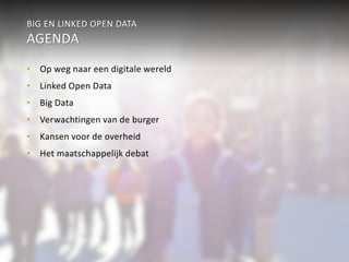 BIG EN LINKED OPEN DATA 
AGENDA 
• Op weg naar een digitale wereld 
• Linked Open Data 
• Big Data 
• Verwachtingen van de burger 
• Kansen voor de overheid 
• Het maatschappelijk debat 
 