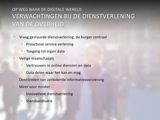 OP WEG NAAR DE DIGITALE WERELD 
VERWACHTINGEN BIJ DE DIENSTVERLENING 
VAN DE OVERHEID 
• Vraag gestuurde dienstverlening, de burger centraal 
• Proactieve service verlening 
• Toegang tot eigen data 
• Veilige maatschappij 
• Vertrouwen in online diensten en data 
• Data delen waar het kan en mag 
• Doorbreken van verkokerde informatievoorziening 
• Meer voor minder 
• Innovatieve dienstverlening 
• Standaardisatie 
 