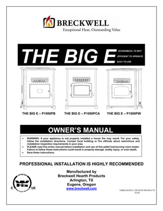 THE BIG E
                                                                                     ECONOMICAL TO BUY

                                                                                    EFFICIENT TO OPERATE

                                                                                   EASY TO USE




 THE BIG E – P1000PB                 THE BIG E – P1000PCA                  THE BIG E – P1000PW




                       OWNER’S MANUAL
    WARNING: If your appliance is not properly installed a house fire may result. For your safety,
     follow the installation directions. Contact local building or fire officials about restrictions and
     installation inspection requirements in your area.
    PLEASE read this entire manual before installation and use of this pellet fuel-burning room heater.
     Failure to follow these instructions could result in property damage, bodily injury, or even death.
    Save these instructions.




PROFESSIONAL INSTALLATION IS HIGHLY RECOMMENDED
                                   Manufactured by
                               Breckwell Hearth Products
                                     Arlington, TX
                                    Eugene, Oregon
                                       www.breckwell.com                              BRECKWELL HEARTH PRODUCTS
                                                                                                 02/09
 