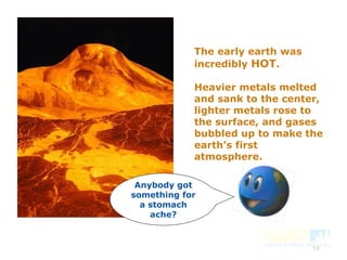 14
The early earth was
incredibly HOT.
Heavier metals melted
and sank to the center,
lighter metals rose to
the surface, and gases
bubbled up to make the
earth’s first
atmosphere.
Anybody got
something for
a stomach
ache?
 