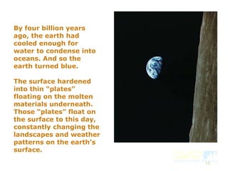 15
By four billion years
ago, the earth had
cooled enough for
water to condense into
oceans. And so the
earth turned blue.
The surface hardened
into thin “plates”
floating on the molten
materials underneath.
Those “plates” float on
the surface to this day,
constantly changing the
landscapes and weather
patterns on the earth’s
surface.
 