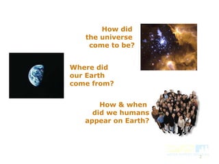 2
Where did
our Earth
come from?
How did
the universe
come to be?
How & when
did we humans
appear on Earth?
 