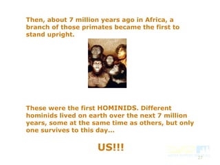 Then, about 7 million years ago in Africa, a
branch of those primates became the first to
stand upright.
These were the first HOMINIDS. Different
hominids lived on earth over the next 7 million
years, some at the same time as others, but only
one survives to this day...
US!!!
27
 
