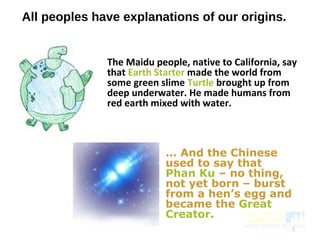 All peoples have explanations of our origins.
The Maidu people, native to California, say
that Earth Starter made the world from
some green slime Turtle brought up from
deep underwater. He made humans from
red earth mixed with water.
3
… And the Chinese
used to say that
Phan Ku – no thing,
not yet born – burst
from a hen’s egg and
became the Great
Creator.
 