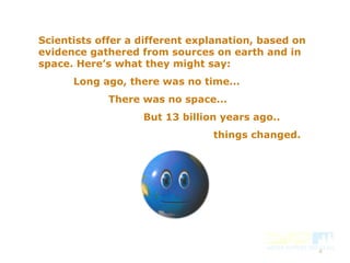 4
Scientists offer a different explanation, based on
evidence gathered from sources on earth and in
space. Here’s what they might say:
Long ago, there was no time...
There was no space...
But 13 billion years ago..
things changed.
 