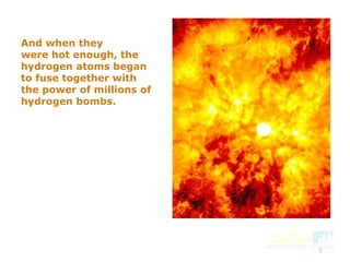 8
And when they
were hot enough, the
hydrogen atoms began
to fuse together with
the power of millions of
hydrogen bombs.
 