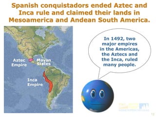 12 
Spanish conquistadors ended Aztec and 
Inca rule and claimed their lands in 
Mesoamerica and Andean South America. 
Aztec 
Empire 
Mayan 
States 
Inca 
Empire 
In 1492, two 
major empires 
in the Americas, 
the Aztecs and 
the Inca, ruled 
many people. 
 