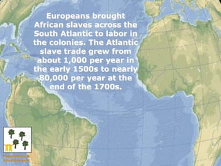 15 
Europeans brought 
African slaves across the 
South Atlantic to labor in 
the colonies. The Atlantic 
slave trade grew from 
about 1,000 per year in 
the early 1500s to nearly 
80,000 per year at the 
end of the 1700s. 
Population & 
Environment 
 