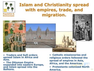 22 
Islam and Christianity spread 
with empires, trade, and 
migration. 
• Traders and Sufi orders 
spread Islam in Africa and 
Asia. 
• The Ottoman Empire 
expanded into eastern Europe, 
and Islam spread into the 
Balkans. 
• Catholic missionaries and 
religious orders followed the 
spread of empires in Asia, 
Africa, and the Americas. 
• Protestants colonized North 
America. 
Population & 
Environment 
 