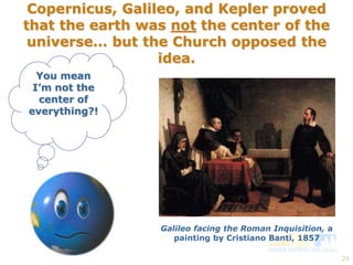 24 
Copernicus, Galileo, and Kepler proved 
that the earth was not the center of the 
universe… but the Church opposed the 
idea. 
You mean 
I’m not the 
center of 
everything?! 
Galileo facing the Roman Inquisition, a 
painting by Cristiano Banti, 1857 
 