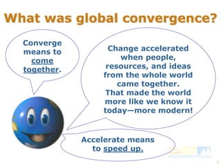 What was global convergence? 
3 
Converge 
means to 
come 
together. 
Change accelerated 
when people, 
resources, and ideas 
from the whole world 
came together. 
That made the world 
more like we know it 
today—more modern! 
Accelerate means 
to speed up. 
 