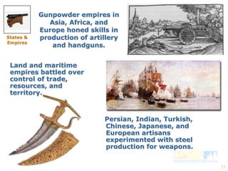 31 
Gunpowder empires in 
Asia, Africa, and 
Europe honed skills in 
production of artillery 
and handguns. 
Persian, Indian, Turkish, 
Chinese, Japanese, and 
European artisans 
experimented with steel 
production for weapons. 
States & 
Empires 
Land and maritime 
empires battled over 
control of trade, 
resources, and 
territory. 
 