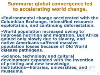 •Environmental change accelerated with the 
Columbian Exchange, intensified resource 
exploitation, and continuing deforestation. 
•World population increased owing to 
improved nutrition and migration. But Africa 
gained only slowly due to slavery, and 
native Americans suffered massive 
population losses because of Old World 
disease pathogens. 
•Science, technology and cultural 
development expanded with the invention 
of printing and new knowledge 
institutions—libraries, universities, and 
museums. 
38 
Summary: global convergence led 
to accelerating world change. 
 