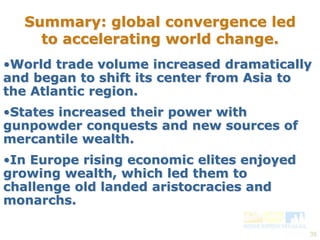 39 
Summary: global convergence led 
to accelerating world change. 
•World trade volume increased dramatically 
and began to shift its center from Asia to 
the Atlantic region. 
•States increased their power with 
gunpowder conquests and new sources of 
mercantile wealth. 
•In Europe rising economic elites enjoyed 
growing wealth, which led them to 
challenge old landed aristocracies and 
monarchs. 
 