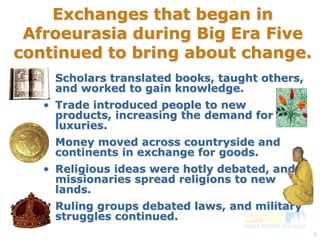 4 
Exchanges that began in 
Afroeurasia during Big Era Five 
continued to bring about change. 
• Scholars translated books, taught others, 
and worked to gain knowledge. 
• Trade introduced people to new 
products, increasing the demand for 
luxuries. 
• Money moved across countryside and 
continents in exchange for goods. 
• Religious ideas were hotly debated, and 
missionaries spread religions to new 
lands. 
• Ruling groups debated laws, and military 
struggles continued. 
 