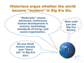41 
Historians argue whether the world 
became “modern” in Big Era Six. 
Do you think 
human society 
was “there 
yet” in Big Era 
Six? 
Wait until 
you see 
Big Era 
Seven! 
“Modernity” means 
advanced, continuous 
human development in 
science, technology, 
standards of living, and 
social organization. 
 