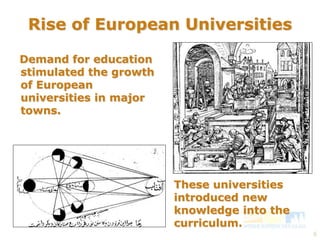 6 
Rise of European Universities 
Demand for education 
stimulated the growth 
of European 
universities in major 
towns. 
These universities 
introduced new 
knowledge into the 
curriculum. 
 