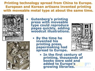 Printing technology spread from China to Europe. 
European and Korean artisans invented printing 
with moveable metal type at about the same time. 
7 
• Gutenberg’s printing 
press with moveable 
type could reproduce 
pages quickly, adding 
woodcut illustrations. 
• By the time he 
invented his 
printing press, 
papermaking had 
spread to Europe. 
• In the first century of 
printing, thousands of 
books were sold and 
added to Europe’s 
growing libraries. 
 