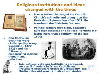 European religious and national conflicts that 
lasted more than a century—to the mid- 
1600s. 
8 
Religious institutions and ideas 
changed with the times 
• Martin Luther challenged the Catholic 
Church’s authority and brought on the 
Protestant Reformation after 1517. He 
translated the Bible into German. 
• Political leaders took sides, spawning 
• Neo-Confucian 
doctrines were 
challenged by Wang 
Yangming (1472- 
1529) and his 
followers, 
emphasizing rational 
thought and 
reflection. 
• International religious institutions developed, 
such as Sufi orders in Islam, Catholic and 
Protestant missionary orders in Christianity, and 
Muslim reformist groups in Africa and Arabia. 
 
