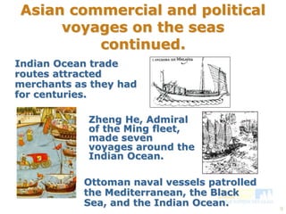 9 
Asian commercial and political 
voyages on the seas 
continued. 
Indian Ocean trade 
routes attracted 
merchants as they had 
for centuries. 
Zheng He, Admiral 
of the Ming fleet, 
made seven 
voyages around the 
Indian Ocean. 
Ottoman naval vessels patrolled 
the Mediterranean, the Black 
Sea, and the Indian Ocean. 
 