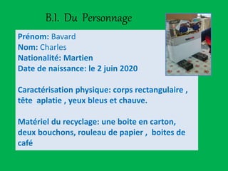 B.I. Du Personnage
Prénom: Bavard
Nom: Charles
Nationalité: Martien
Date de naissance: le 2 juin 2020
Caractérisation physique: corps rectangulaire ,
tête aplatie , yeux bleus et chauve.
Matériel du recyclage: une boite en carton,
deux bouchons, rouleau de papier , boites de
café
 