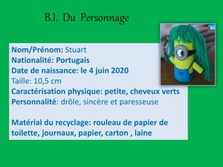 B.I. Du Personnage
Nom/Prénom: Stuart
Nationalité: Portugais
Date de naissance: le 4 juin 2020
Taille: 10,5 cm
Caractérisation physique: petite, cheveux verts
Personnalité: drôle, sincère et paresseuse
Matérial du recyclage: rouleau de papier de
toilette, journaux, papier, carton , laine
 