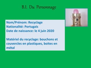 B.I. Du Personnage
Nom/Prénom: Recyclage
Nationalité: Portugais
Date de naissance: le 4 juin 2020
Matériel du recyclage: bouchons et
couvercles en plastiques, boites en
métal
 
