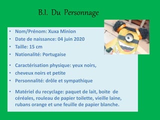 B.I. Du Personnage
• Nom/Prénom: Xuxa Minion
• Date de naissance: 04 juin 2020
• Taille: 15 cm
• Nationalité: Portugaise
• Caractérisation physique: yeux noirs,
• cheveux noirs et petite
• Personnalité: drôle et sympathique
• Matériel du recyclage: paquet de lait, boite de
céréales, rouleau de papier toilette, vieille laine,
rubans orange et une feuille de papier blanche.
 