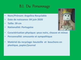B.I. Du Personnage
• Nom/Prénom: Angelina Recyclable
• Date de naissance: 04 juin 2020
• Taille: 39 cm
• Nationalité: Portugaise
• Caractérisation physique: yeux noirs, chauve et mince
• Personnalité: amusante et sympathique
• Matériel du recyclage: bouteille et bouchons en
plastique, papier/journal
 