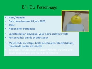 B.I. Du Personnage
• Nom/Prénom:
• Date de naissance: 05 juin 2020
• Taille:
• Nationalité: Portugaise
• Caractérisation physique: yeux noirs, cheveux verts
• Personnalité: timide et affectueux
• Matériel du recyclage: boite de céréales, fils éléctriques,
rouleau de papier de toilette
• des boîtes, des rouleaux de papier toilette, du tissu, une
boule en plastique, des fils et de la caltoline
 